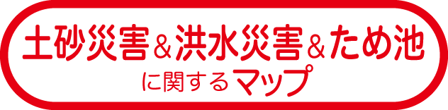 土砂災害&洪水災害&
ため池に関するマップ